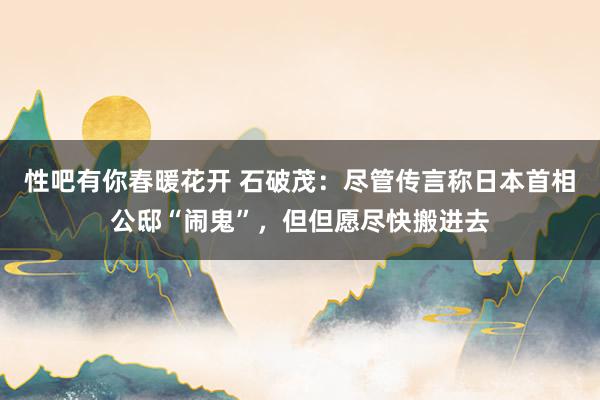 性吧有你春暖花开 石破茂:尽管传言称日本首相公邸“闹鬼”,但但愿尽快搬进去