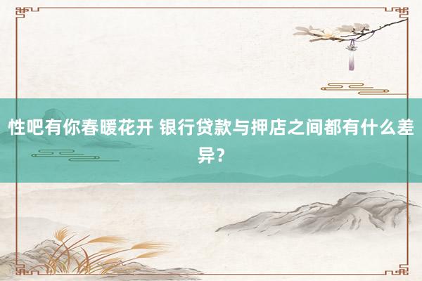 性吧有你春暖花开 银行贷款与押店之间都有什么差异？