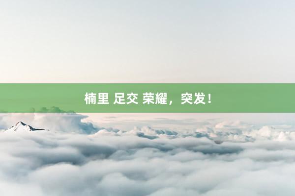 楠里 足交 荣耀，突发！