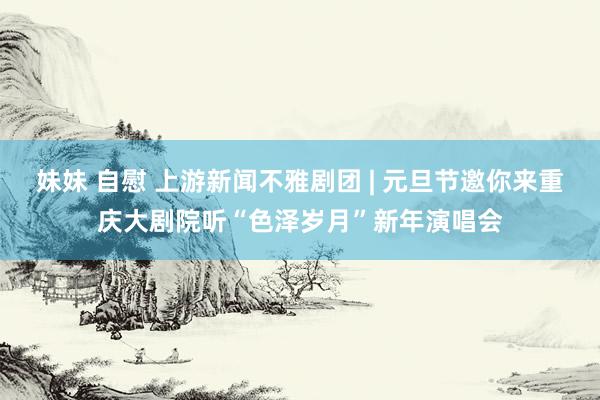 妹妹 自慰 上游新闻不雅剧团 | 元旦节邀你来重庆大剧院听“色泽岁月”新年演唱会