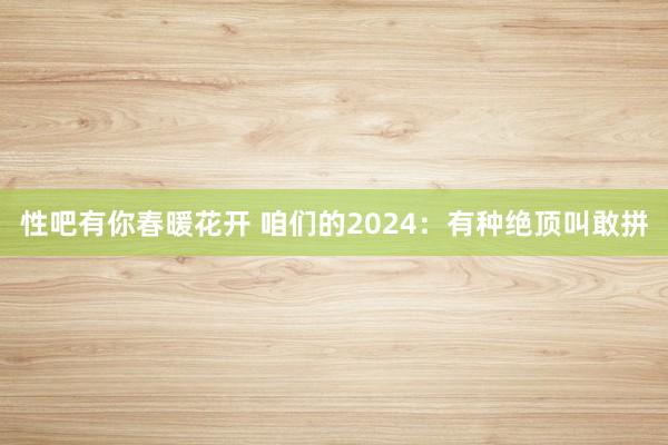 性吧有你春暖花开 咱们的2024：有种绝顶叫敢拼