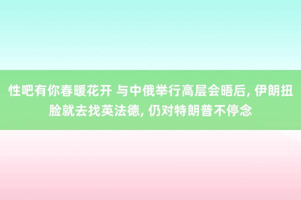 性吧有你春暖花开 与中俄举行高层会晤后， 伊朗扭脸就去找英法德， 仍对特朗普不停念