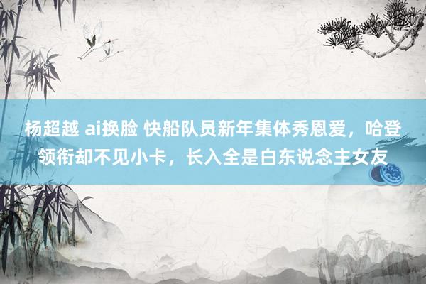 杨超越 ai换脸 快船队员新年集体秀恩爱，哈登领衔却不见小卡，长入全是白东说念主女友