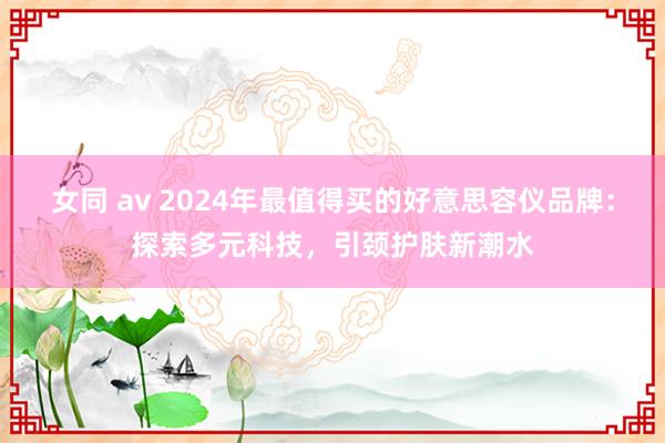女同 av 2024年最值得买的好意思容仪品牌：探索多元科技，引颈护肤新潮水