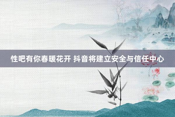 性吧有你春暖花开 抖音将建立安全与信任中心