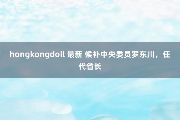 hongkongdoll 最新 候补中央委员罗东川，任代省长