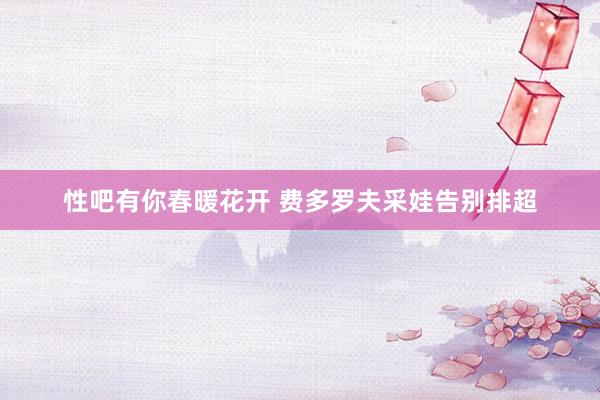 性吧有你春暖花开 费多罗夫采娃告别排超