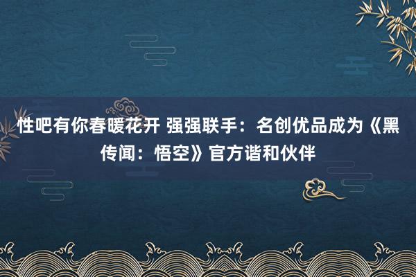 性吧有你春暖花开 强强联手：名创优品成为《黑传闻：悟空》官方谐和伙伴