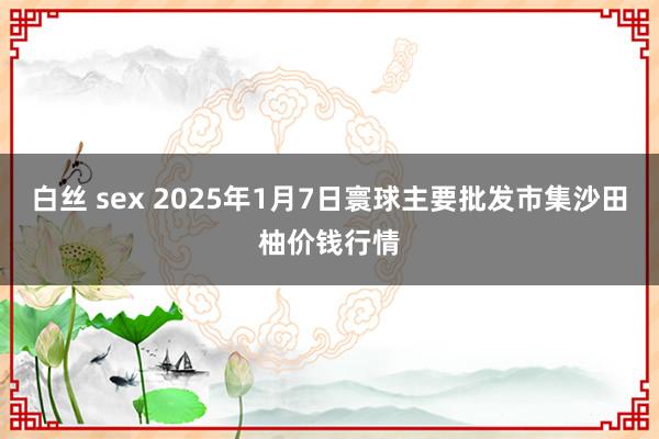 白丝 sex 2025年1月7日寰球主要批发市集沙田柚价钱行情