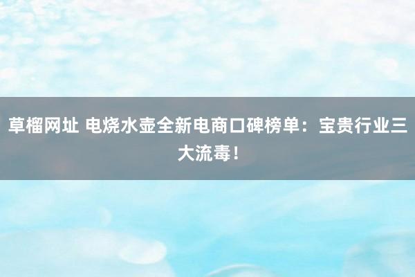 草榴网址 电烧水壶全新电商口碑榜单：宝贵行业三大流毒！
