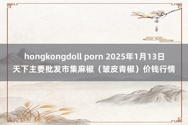 hongkongdoll porn 2025年1月13日天下主要批发市集麻椒（皱皮青椒）价钱行情