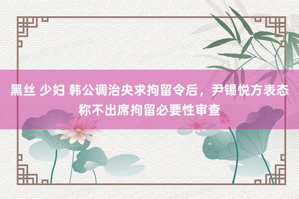 黑丝 少妇 韩公调治央求拘留令后，尹锡悦方表态称不出席拘留必要性审查