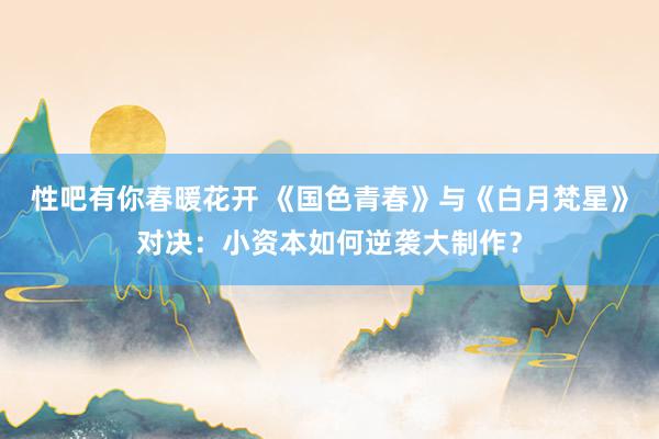 性吧有你春暖花开 《国色青春》与《白月梵星》对决：小资本如何逆袭大制作？