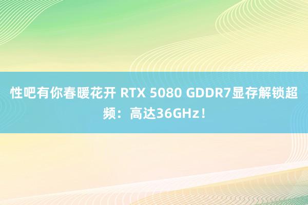 性吧有你春暖花开 RTX 5080 GDDR7显存解锁超频：高达36GHz！