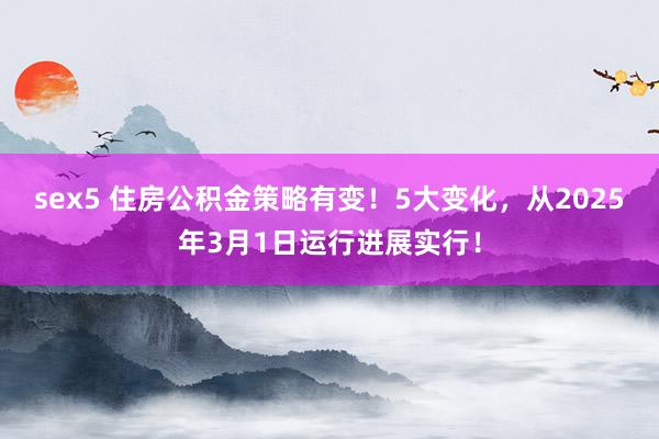sex5 住房公积金策略有变！5大变化，从2025年3月1日运行进展实行！