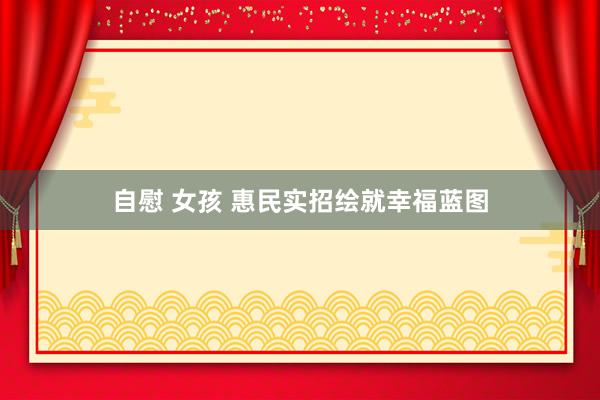自慰 女孩 惠民实招绘就幸福蓝图