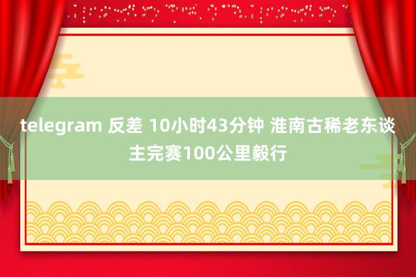 telegram 反差 10小时43分钟 淮南古稀老东谈主完赛100公里毅行