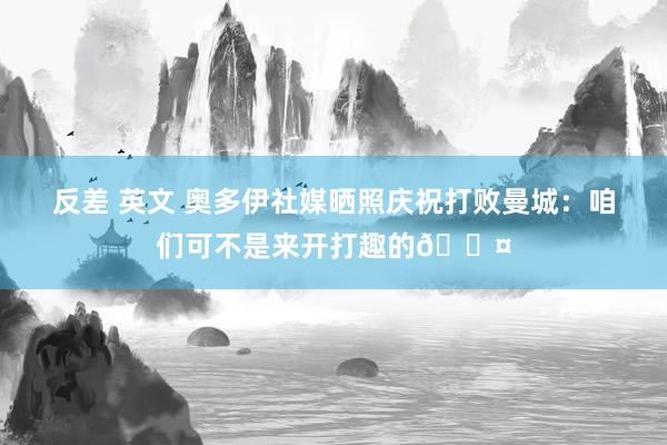 反差 英文 奥多伊社媒晒照庆祝打败曼城：咱们可不是来开打趣的😤