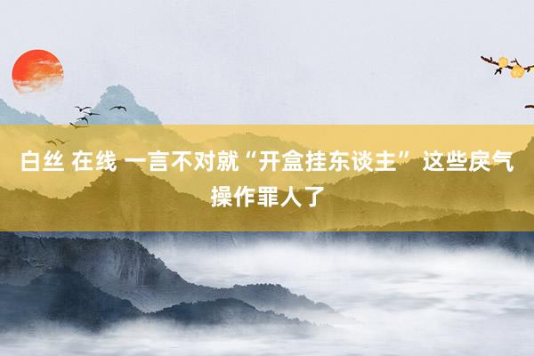 白丝 在线 一言不对就“开盒挂东谈主” 这些戾气操作罪人了
