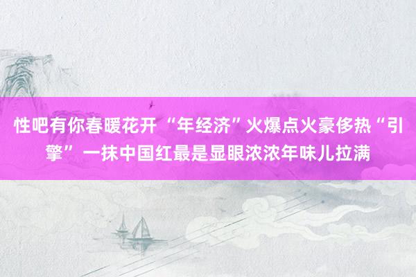 性吧有你春暖花开 “年经济”火爆点火豪侈热“引擎” 一抹中国红最是显眼浓浓年味儿拉满
