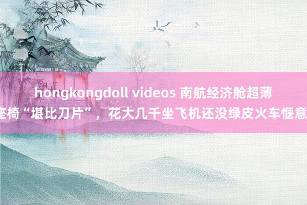 hongkongdoll videos 南航经济舱超薄座椅“堪比刀片”，花大几千坐飞机还没绿皮火车惬意？