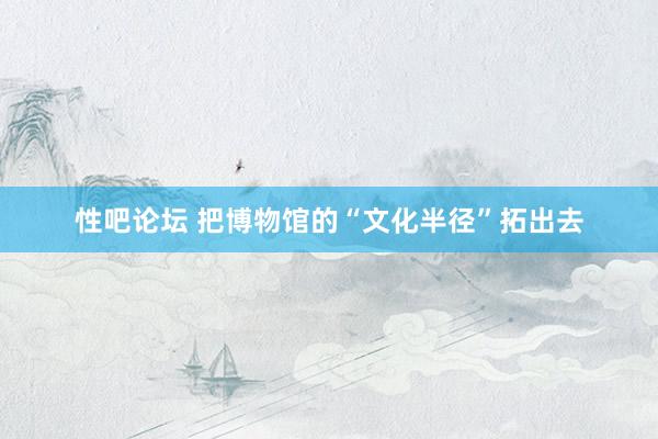 性吧论坛 把博物馆的“文化半径”拓出去