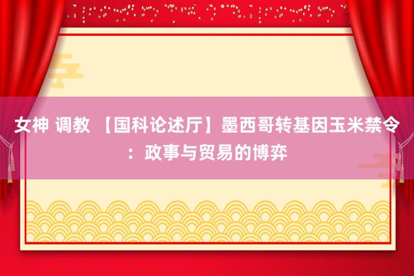 女神 调教 【国科论述厅】墨西哥转基因玉米禁令：政事与贸易的博弈