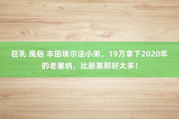 巨乳 風俗 丰田埃尔法小弟，19万拿下2020年的老塞纳，比新赛那好太多！