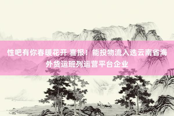 性吧有你春暖花开 喜报！能投物流入选云南省海外货运班列运营平台企业