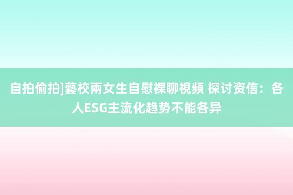 自拍偷拍]藝校兩女生自慰裸聊視頻 探讨资信：各人ESG主流化趋势不能各异