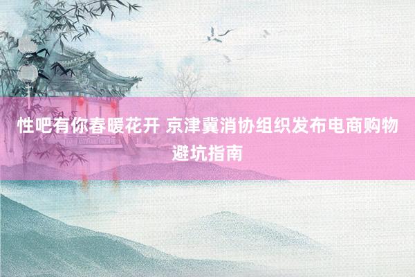 性吧有你春暖花开 京津冀消协组织发布电商购物避坑指南