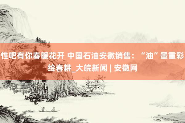 性吧有你春暖花开 中国石油安徽销售：“油”墨重彩绘春耕_大皖新闻 | 安徽网