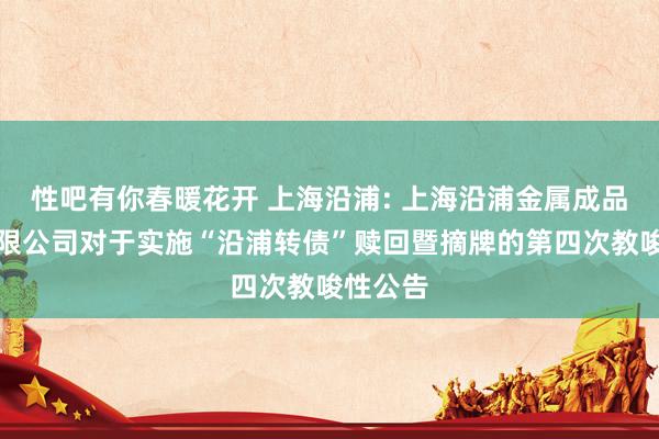 性吧有你春暖花开 上海沿浦: 上海沿浦金属成品股份有限公司对于实施“沿浦转债”赎回暨摘牌的第四次教唆性公告