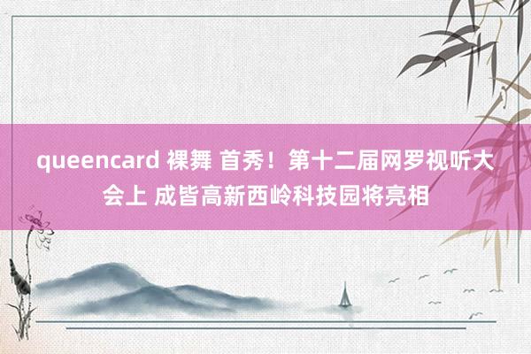 queencard 裸舞 首秀！第十二届网罗视听大会上 成皆高新西岭科技园将亮相