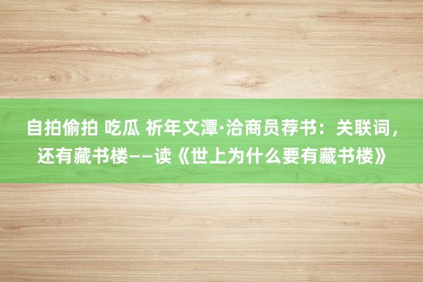自拍偷拍 吃瓜 祈年文潭·洽商员荐书：关联词，还有藏书楼——读《世上为什么要有藏书楼》