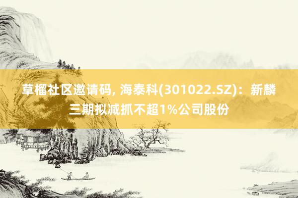 草榴社区邀请码， 海泰科(301022.SZ)：新麟三期拟减抓不超1%公司股份