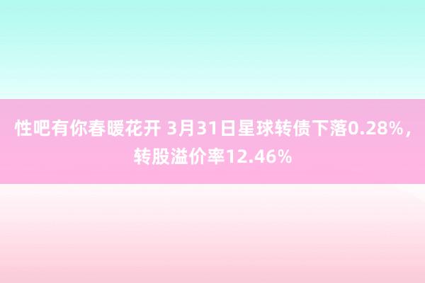 性吧有你春暖花开 3月31日星球转债下落0.28%，转股溢价率12.46%