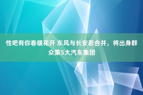 性吧有你春暖花开 东风与长安若合并，将出身群众第5大汽车集团