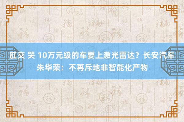 肛交 哭 10万元级的车要上激光雷达？长安汽车朱华荣：不再斥地非智能化产物