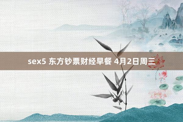 sex5 东方钞票财经早餐 4月2日周三