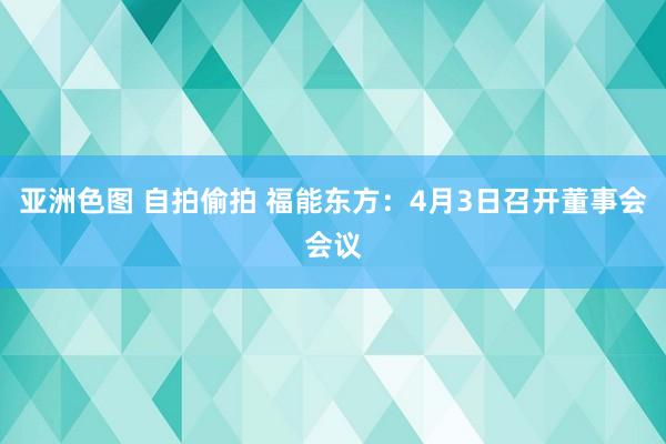 亚洲色图 自拍偷拍 福能东方：4月3日召开董事会会议