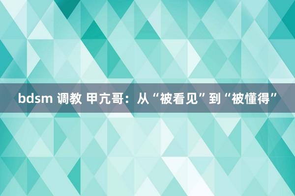 bdsm 调教 甲亢哥：从“被看见”到“被懂得”