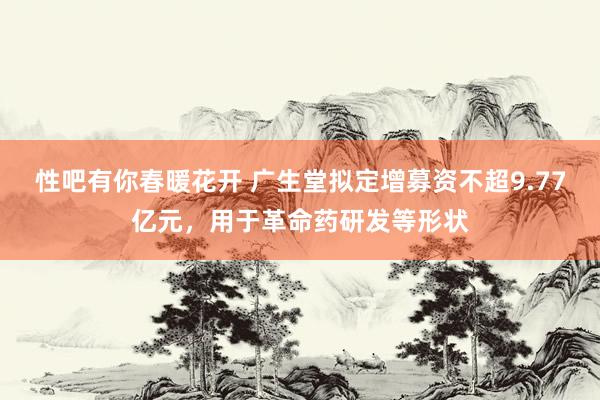 性吧有你春暖花开 广生堂拟定增募资不超9.77亿元，用于革命药研发等形状