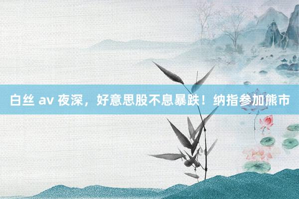 白丝 av 夜深，好意思股不息暴跌！纳指参加熊市