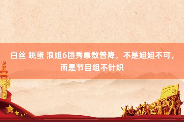 白丝 跳蛋 浪姐6团秀票数普降，不是姐姐不可，而是节目组不针织