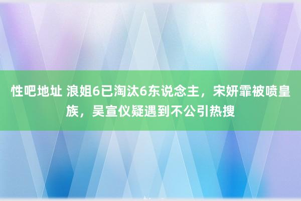 性吧地址 浪姐6已淘汰6东说念主，宋妍霏被喷皇族，吴宣仪疑遇到不公引热搜