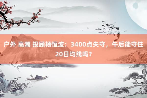 户外 高潮 投顾杨恒波：3400点失守，午后能守住20日均线吗？