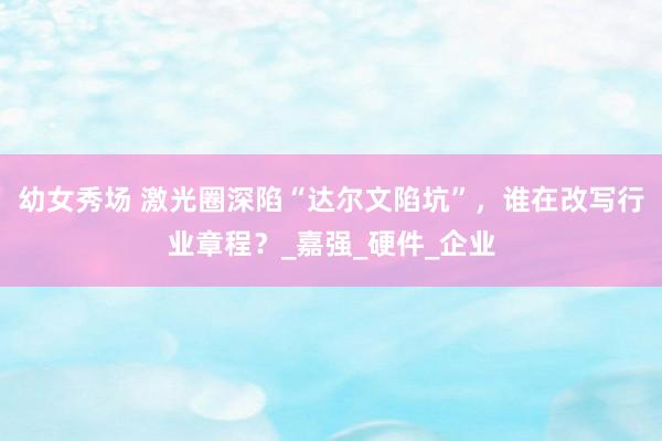 幼女秀场 激光圈深陷“达尔文陷坑”，谁在改写行业章程？_嘉强_硬件_企业