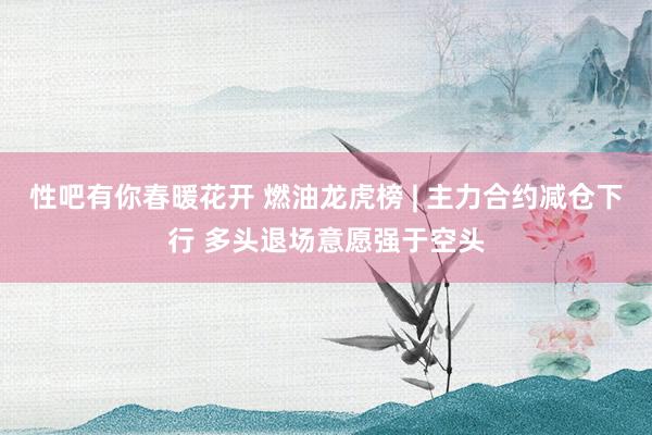 性吧有你春暖花开 燃油龙虎榜 | 主力合约减仓下行 多头退场意愿强于空头