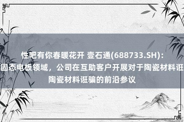 性吧有你春暖花开 壹石通(688733.SH)：在全固态、半固态电板领域，公司在互助客户开展对于陶瓷材料诳骗的前沿参议